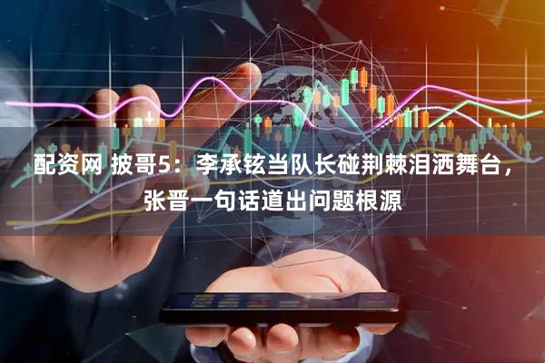 配资网 披哥5：李承铉当队长碰荆棘泪洒舞台，张晋一句话道出问题根源