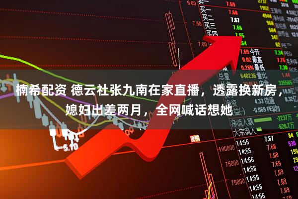 楠希配资 德云社张九南在家直播，透露换新房，媳妇出差两月，全网喊话想她