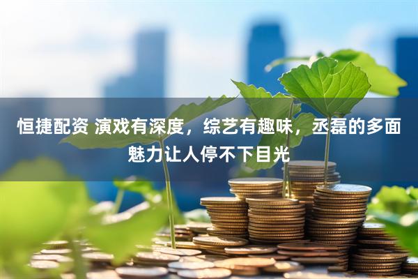 恒捷配资 演戏有深度，综艺有趣味，丞磊的多面魅力让人停不下目光