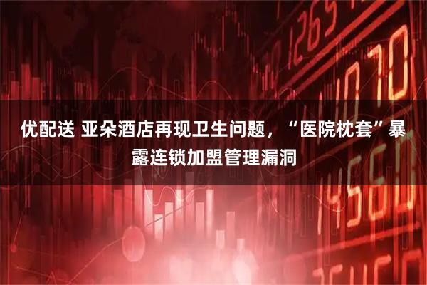 优配送 亚朵酒店再现卫生问题，“医院枕套”暴露连锁加盟管理漏洞