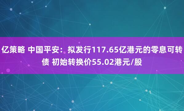 亿策略 中国平安：拟发行117.65亿港元的零息可转债 初始转换价55.02港元/股