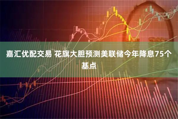 嘉汇优配交易 花旗大胆预测美联储今年降息75个基点