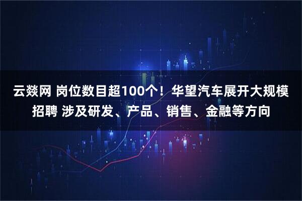 云燚网 岗位数目超100个！华望汽车展开大规模招聘 涉及研发、产品、销售、金融等方向