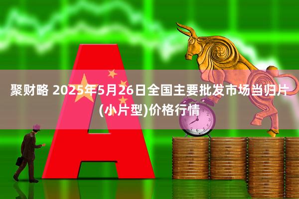 聚财略 2025年5月26日全国主要批发市场当归片(小片型)价格行情