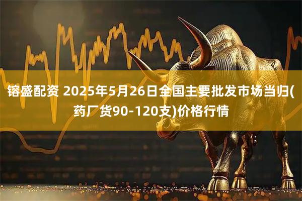 镕盛配资 2025年5月26日全国主要批发市场当归(药厂货90-120支)价格行情