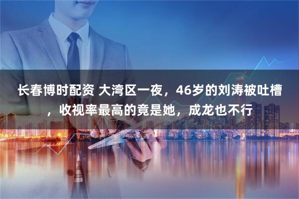 长春博时配资 大湾区一夜，46岁的刘涛被吐槽，收视率最高的竟是她，成龙也不行