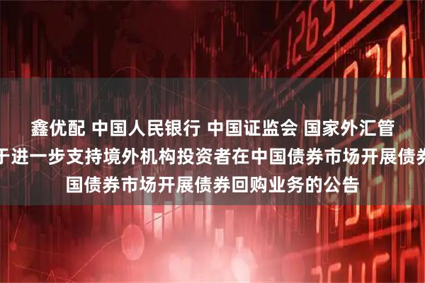 鑫优配 中国人民银行 中国证监会 国家外汇管理局联合发布关于进一步支持境外机构投资者在中国债券市场开展债券回购业务的公告