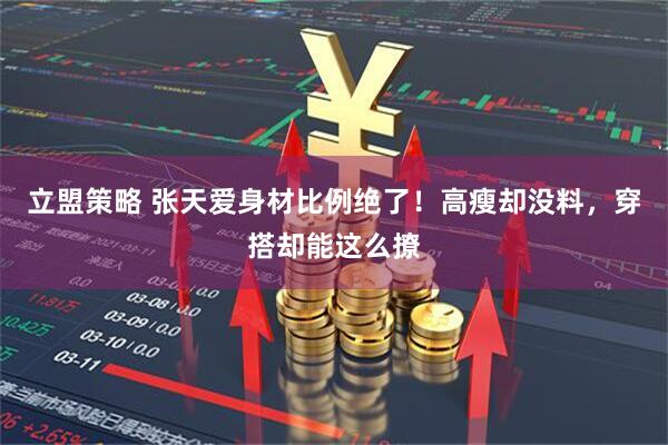 立盟策略 张天爱身材比例绝了！高瘦却没料，穿搭却能这么撩