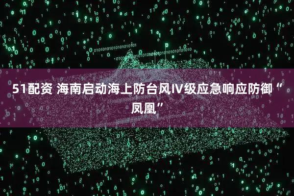 51配资 海南启动海上防台风Ⅳ级应急响应防御“凤凰”