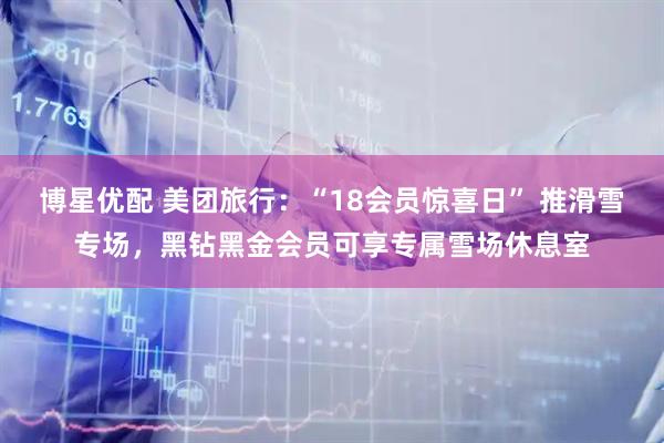 博星优配 美团旅行：“18会员惊喜日” 推滑雪专场，黑钻黑金会员可享专属雪场休息室