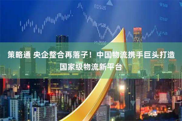 策略通 央企整合再落子！中国物流携手巨头打造国家级物流新平台