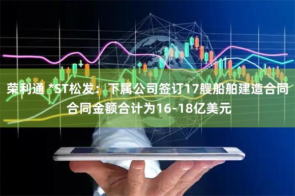 荣利通 *ST松发：下属公司签订17艘船舶建造合同 合同金额合计为16-18亿美元