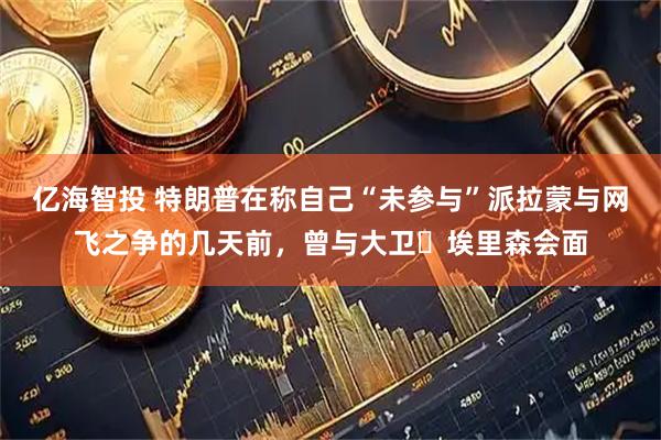 亿海智投 特朗普在称自己“未参与”派拉蒙与网飞之争的几天前，曾与大卫・埃里森会面