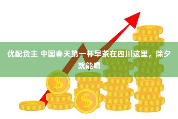 优配货主 中国春天第一杯早茶在四川这里，除夕就能喝