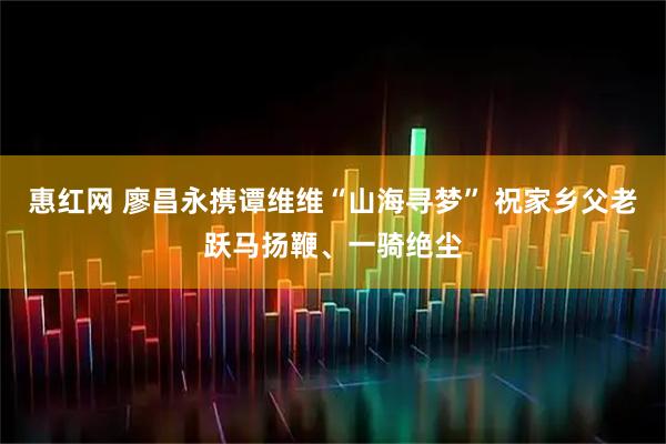 惠红网 廖昌永携谭维维“山海寻梦” 祝家乡父老跃马扬鞭、一骑绝尘