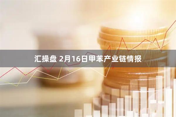 汇操盘 2月16日甲苯产业链情报