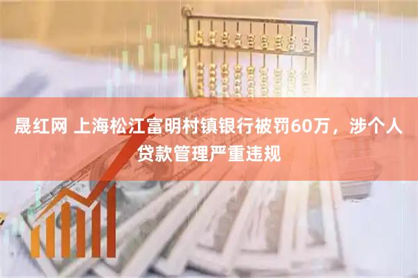 晟红网 上海松江富明村镇银行被罚60万，涉个人贷款管理严重违规