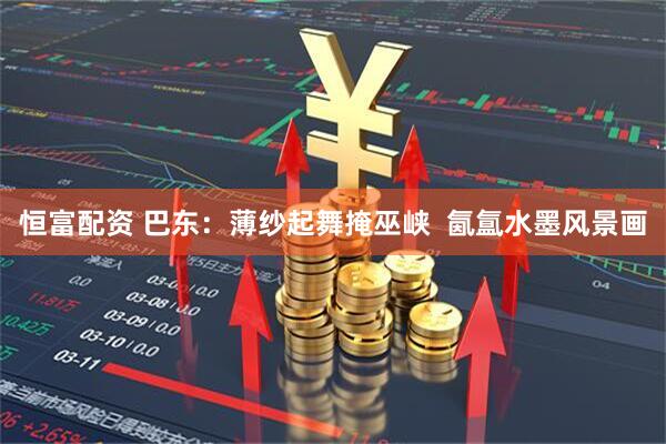 恒富配资 巴东：薄纱起舞掩巫峡  氤氲水墨风景画