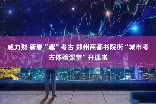 威力财 新春“趣”考古 郑州商都书院街“城市考古体验课堂”开课啦