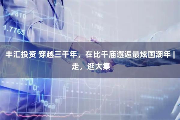 丰汇投资 穿越三千年，在比干庙邂逅最炫国潮年 | 走，逛大集