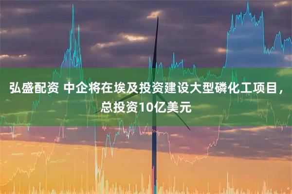 弘盛配资 中企将在埃及投资建设大型磷化工项目，总投资10亿美元