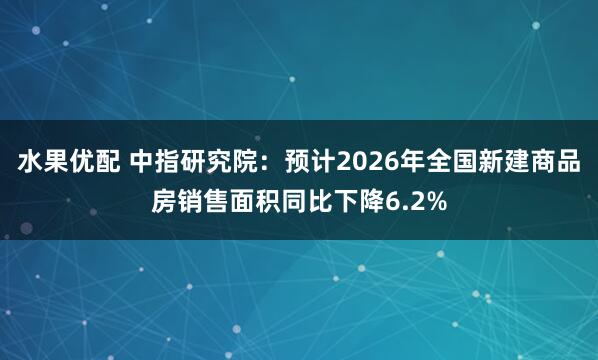 水果优配 中指研究院：预计2026年全国新建商品房销售面积同比下降6.2%