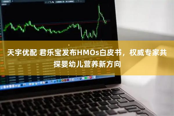 天宇优配 君乐宝发布HMOs白皮书，权威专家共探婴幼儿营养新方向