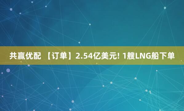 共赢优配 【订单】2.54亿美元! 1艘LNG船下单