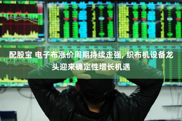 配股宝 电子布涨价周期持续走强, 织布机设备龙头迎来确定性增长机遇