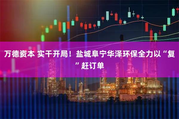 万德资本 实干开局！盐城阜宁华泽环保全力以“复”赶订单