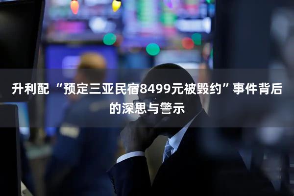 升利配 “预定三亚民宿8499元被毁约”事件背后的深思与警示
