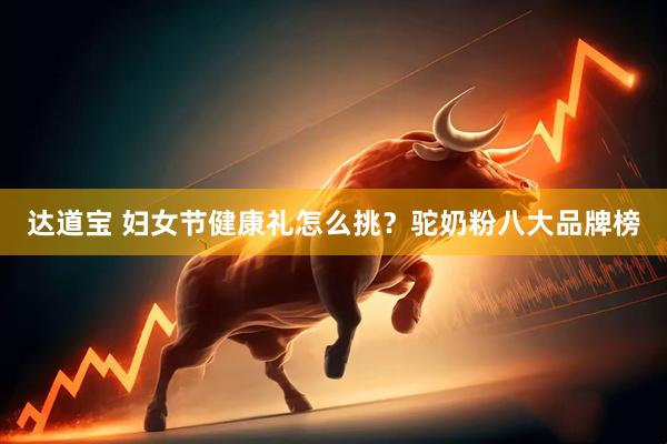 达道宝 妇女节健康礼怎么挑？驼奶粉八大品牌榜