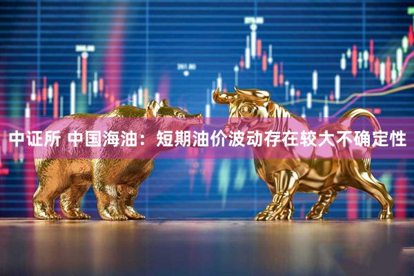 中证所 中国海油：短期油价波动存在较大不确定性