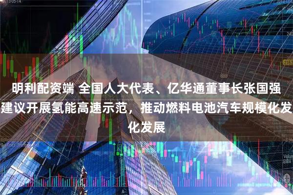 明利配资端 全国人大代表、亿华通董事长张国强：建议开展氢能高速示范，推动燃料电池汽车规模化发展
