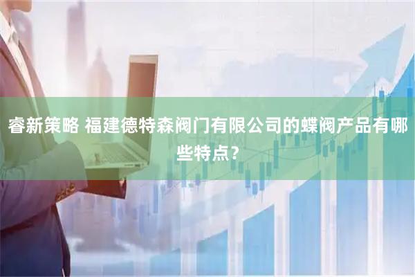 睿新策略 福建德特森阀门有限公司的蝶阀产品有哪些特点？