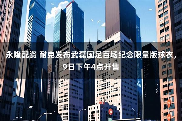 永隆配资 耐克发布武磊国足百场纪念限量版球衣，9日下午4点开售