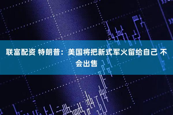 联富配资 特朗普：美国将把新式军火留给自己 不会出售